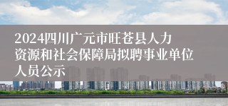 2024四川广元市旺苍县人力资源和社会保障局拟聘事业单位人员公示