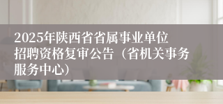 2025年陕西省省属事业单位招聘资格复审公告（省机关事务服务中心）