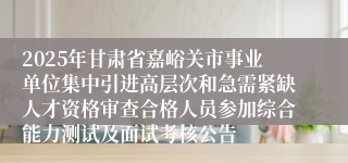 2025年甘肃省嘉峪关市事业单位集中引进高层次和急需紧缺人才资格审查合格人员参加综合能力测试及面试考核公告