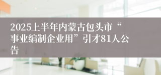 2025上半年内蒙古包头市“事业编制企业用”引才81人公告