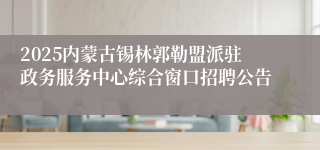2025内蒙古锡林郭勒盟派驻政务服务中心综合窗口招聘公告