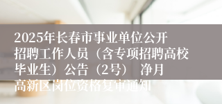 2025年长春市事业单位公开招聘工作人员（含专项招聘高校毕业生）公告（2号）  净月高新区岗位资格复审通知