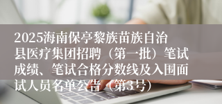 2025海南保亭黎族苗族自治县医疗集团招聘（第一批）笔试成绩、笔试合格分数线及入围面试人员名单公告（第3号）