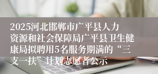 2025河北邯郸市广平县人力资源和社会保障局广平县卫生健康局拟聘用5名服务期满的“三支一扶”计划志愿者公示