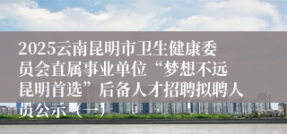 2025云南昆明市卫生健康委员会直属事业单位“梦想不远 昆明首选”后备人才招聘拟聘人员公示（一）
