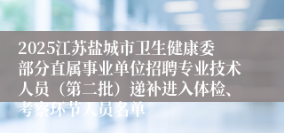 2025江苏盐城市卫生健康委部分直属事业单位招聘专业技术人员（第二批）递补进入体检、考察环节人员名单