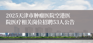 2025天津市肿瘤医院空港医院医疗相关岗位招聘53人公告
