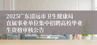 2025广东清远市卫生健康局直属事业单位集中招聘高校毕业生资格审核公告