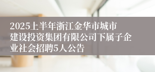 2025上半年浙江金华市城市建设投资集团有限公司下属子企业社会招聘5人公告