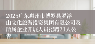 2025广东惠州市博罗县罗浮山文化旅游投资集团有限公司及所属企业开展人员招聘21人公告