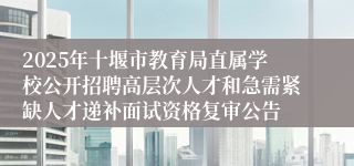2025年十堰市教育局直属学校公开招聘高层次人才和急需紧缺人才递补面试资格复审公告