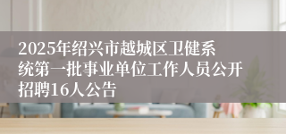 2025年绍兴市越城区卫健系统第一批事业单位工作人员公开招聘16人公告