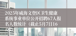 2025年威海文登区卫生健康系统事业单位公开招聘67人报名人数统计（截止5月7日16:00）