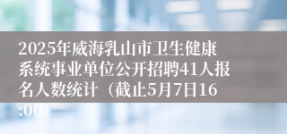 2025年威海乳山市卫生健康系统事业单位公开招聘41人报名人数统计（截止5月7日16:00）