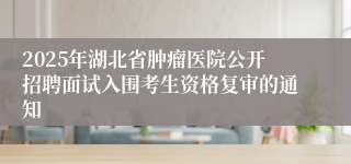2025年湖北省肿瘤医院公开招聘面试入围考生资格复审的通知