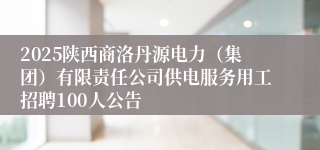 2025陕西商洛丹源电力（集团）有限责任公司供电服务用工招聘100人公告
