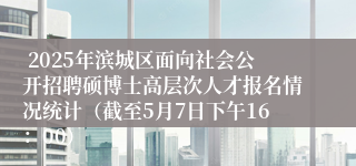  2025年滨城区面向社会公开招聘硕博士高层次人才报名情况统计（截至5月7日下午16：00）