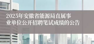 2025年安徽省能源局直属事业单位公开招聘笔试成绩的公告