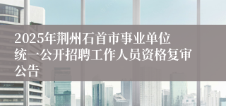 2025年荆州石首市事业单位统一公开招聘工作人员资格复审公告