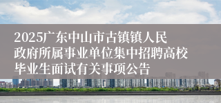 2025广东中山市古镇镇人民政府所属事业单位集中招聘高校毕业生面试有关事项公告