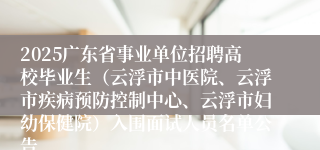 2025广东省事业单位招聘高校毕业生（云浮市中医院、云浮市疾病预防控制中心、云浮市妇幼保健院）入围面试人员名单公告