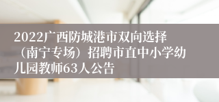 2022广西防城港市双向选择（南宁专场）招聘市直中小学幼儿园教师63人公告