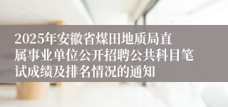 2025年安徽省煤田地质局直属事业单位公开招聘公共科目笔试成绩及排名情况的通知