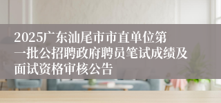 2025广东汕尾市市直单位第一批公招聘政府聘员笔试成绩及面试资格审核公告