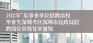2025广东事业单位招聘高校毕业生深圳考区深圳市民政局招聘岗位资格复审通知