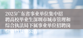 2025广东省事业单位集中招聘高校毕业生深圳市城市管理和综合执法局下属事业单位招聘岗位资格复审公告