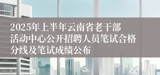 2025年上半年云南省老干部活动中心公开招聘人员笔试合格分线及笔试成绩公布