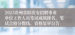 2025贵州贵阳贵安招聘事业单位工作人员笔试成绩排名、笔试合格分数线、资格复审公告