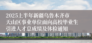 2025上半年新疆乌鲁木齐市天山区事业单位面向高校毕业生引进人才总成绩及体检通知