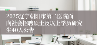 2025辽宁朝阳市第二医院面向社会招聘硕士及以上学历研究生40人公告