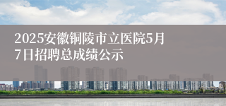 2025安徽铜陵市立医院5月7日招聘总成绩公示
