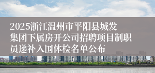2025浙江温州市平阳县城发集团下属房开公司招聘项目制职员递补入围体检名单公布