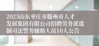 2025山东枣庄市滕州市人才发展集团有限公司招聘劳务派遣制司法警务辅助人员10人公告