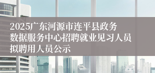 2025广东河源市连平县政务数据服务中心招聘就业见习人员拟聘用人员公示