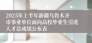 2025年上半年新疆乌鲁木齐市事业单位面向高校毕业生引进人才总成绩公布表