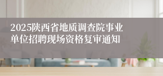 2025陕西省地质调查院事业单位招聘现场资格复审通知