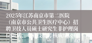 2025年江苏南京市第二医院（南京市公共卫生医疗中心）招聘卫技人员硕士研究生非护理岗位面试、专业技能考核成绩公布