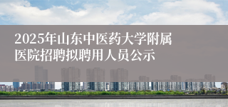 2025年山东中医药大学附属医院招聘拟聘用人员公示
