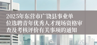 2025年东营市广饶县事业单位选聘青年优秀人才现场资格审查及考核评价有关事项的通知