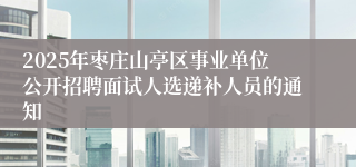 2025年枣庄山亭区事业单位公开招聘面试人选递补人员的通知