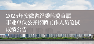 2025年安徽省纪委监委直属事业单位公开招聘工作人员笔试成绩公告