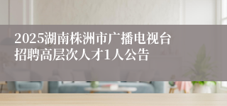 2025湖南株洲市广播电视台招聘高层次人才1人公告