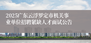 2025广东云浮罗定市机关事业单位招聘紧缺人才面试公告
