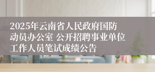 2025年云南省人民政府国防动员办公室 公开招聘事业单位工作人员笔试成绩公告
