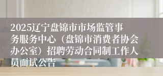 2025辽宁盘锦市市场监管事务服务中心（盘锦市消费者协会办公室）招聘劳动合同制工作人员面试公告