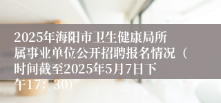 2025年海阳市卫生健康局所属事业单位公开招聘报名情况（时间截至2025年5月7日下午17：30）